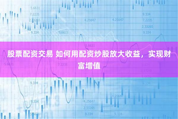 股票配资交易 如何用配资炒股放大收益，实现财富增值