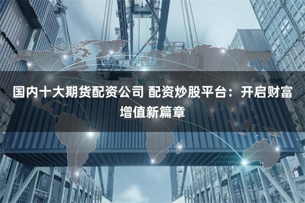 国内十大期货配资公司 配资炒股平台：开启财富增值新篇章