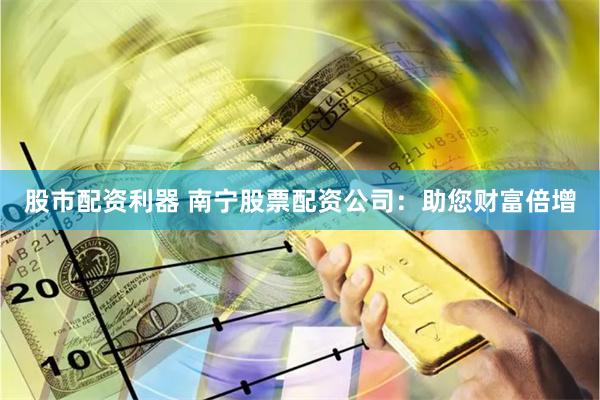 股市配资利器 南宁股票配资公司：助您财富倍增