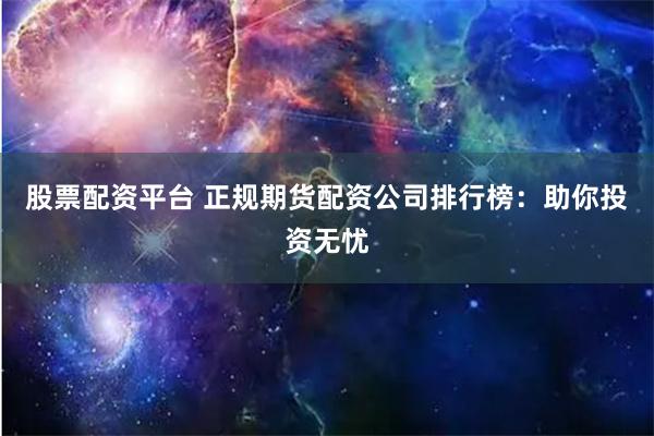 股票配资平台 正规期货配资公司排行榜：助你投资无忧
