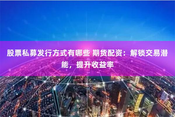 股票私募发行方式有哪些 期货配资：解锁交易潜能，提升收益率