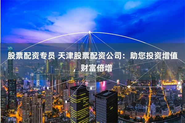 股票配资专员 天津股票配资公司：助您投资增值，财富倍增