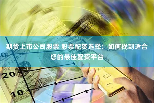 期货上市公司股票 股票配资选择：如何找到适合您的最佳配资平台