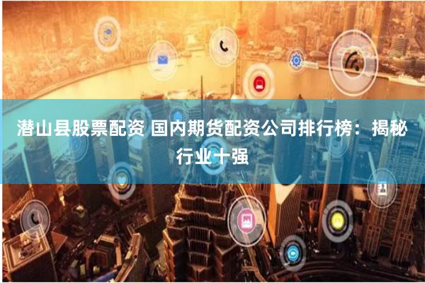 潜山县股票配资 国内期货配资公司排行榜：揭秘行业十强