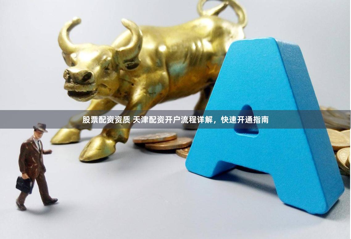 股票配资资质 天津配资开户流程详解，快速开通指南