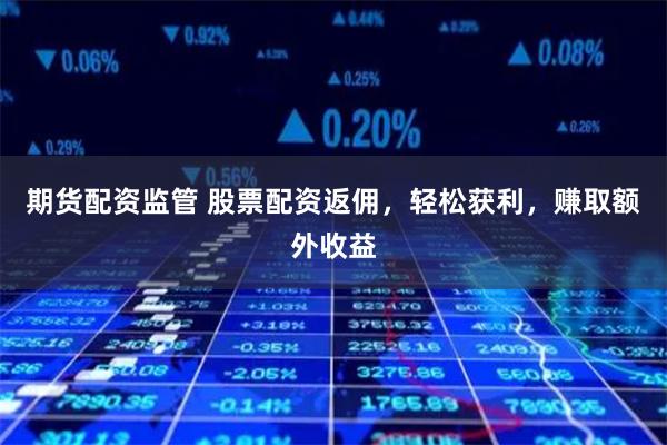 期货配资监管 股票配资返佣，轻松获利，赚取额外收益