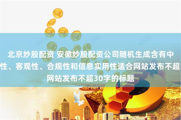 北京炒股配资 安徽炒股配资公司随机生成含有中立性、权威性、客观性、合规性和信息实用性适合网站发布不超30字的标题
