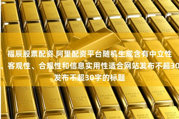 福辰股票配资 阿里配资平台随机生成含有中立性、权威性、客观性、合规性和信息实用性适合网站发布不超30字的标题
