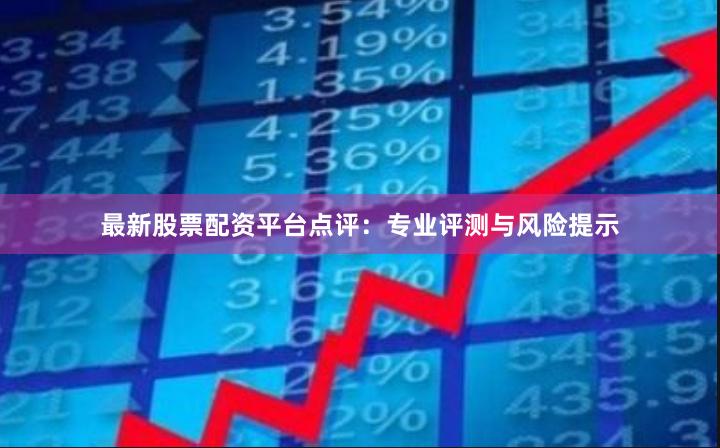 最新股票配资平台点评：专业评测与风险提示